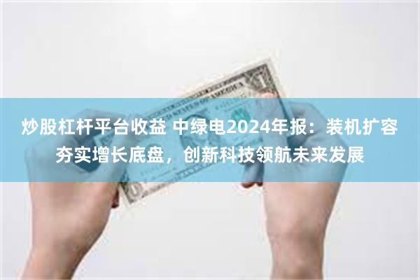 炒股杠杆平台收益 中绿电2024年报：装机扩容夯实增长底盘，创新科技领航未来发展