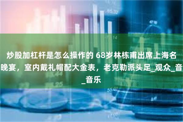 炒股加杠杆是怎么操作的 68岁林栋甫出席上海名流晚宴，室内戴礼帽配大金表，老克勒派头足_观众_音乐