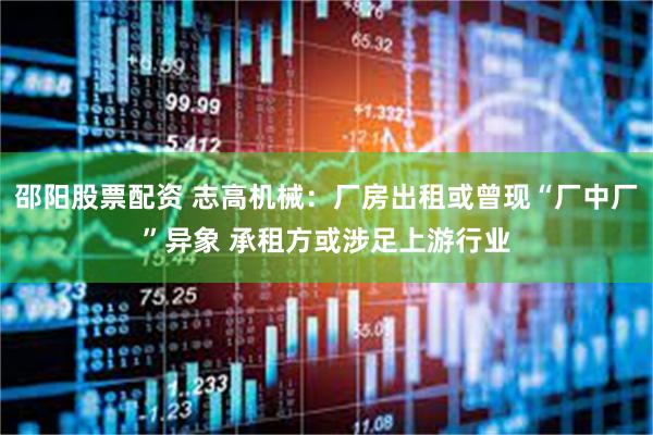 邵阳股票配资 志高机械：厂房出租或曾现“厂中厂”异象 承租方或涉足上游行业