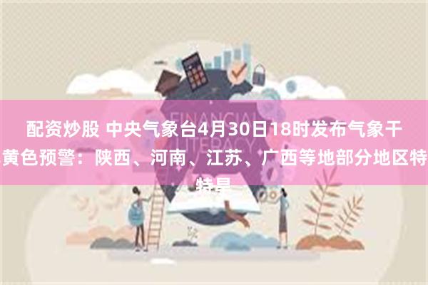 配资炒股 中央气象台4月30日18时发布气象干旱黄色预警：陕西、河南、江苏、广西等地部分地区特旱