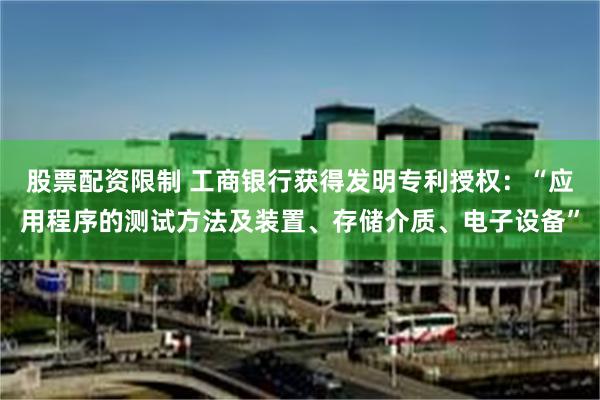 股票配资限制 工商银行获得发明专利授权：“应用程序的测试方法及装置、存储介质、电子设备”