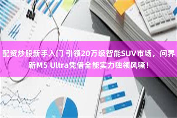 配资炒股新手入门 引领20万级智能SUV市场，问界新M5 Ultra凭借全能实力独领风骚！