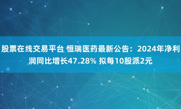股票在线交易平台 恒瑞医药最新公告：2024年净利润同比增长47.28% 拟每10股派2元
