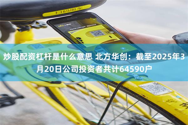 炒股配资杠杆是什么意思 北方华创：截至2025年3月20日公司投资者共计64590户