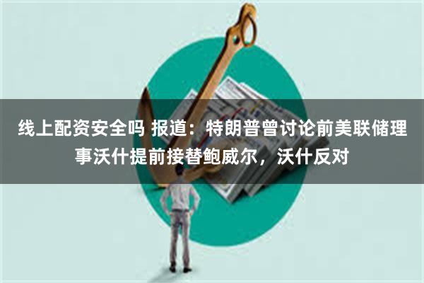 线上配资安全吗 报道：特朗普曾讨论前美联储理事沃什提前接替鲍威尔，沃什反对