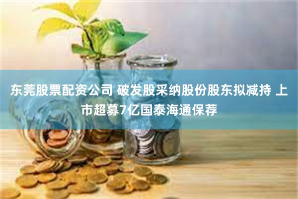 东莞股票配资公司 破发股采纳股份股东拟减持 上市超募7亿国泰海通保荐