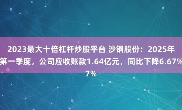 2023最大十倍杠杆炒股平台 沙钢股份：2025年第一季度，公司应收账款1.64亿元，同比下降6.67%