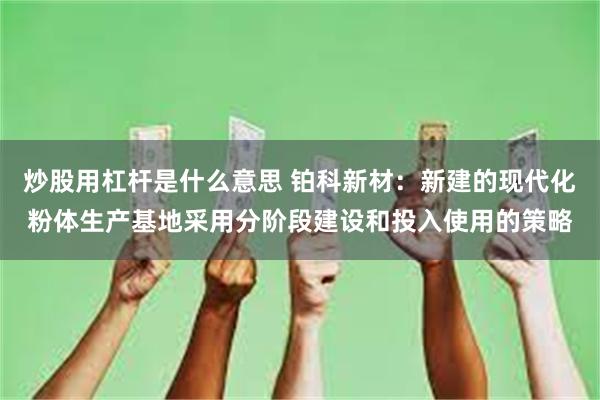炒股用杠杆是什么意思 铂科新材：新建的现代化粉体生产基地采用分阶段建设和投入使用的策略