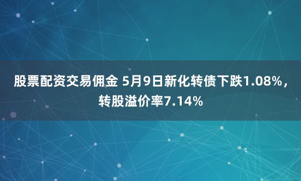 股票配资交易佣金 5月9日新化转债下跌1.08%，转股溢价率7.14%