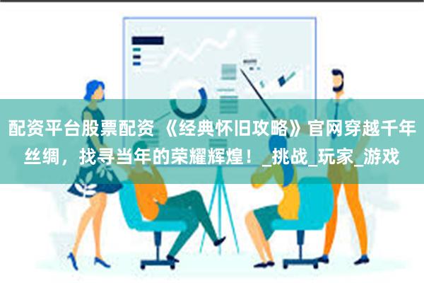 配资平台股票配资 《经典怀旧攻略》官网穿越千年丝绸，找寻当年的荣耀辉煌！_挑战_玩家_游戏