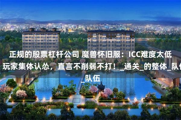 正规的股票杠杆公司 魔兽怀旧服：ICC难度太低？玩家集体认怂，直言不削弱不打！_通关_的整体_队伍