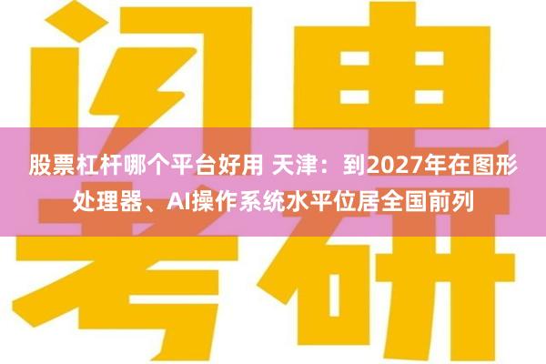 股票杠杆哪个平台好用 天津：到2027年在图形处理器、AI操作系统水平位居全国前列