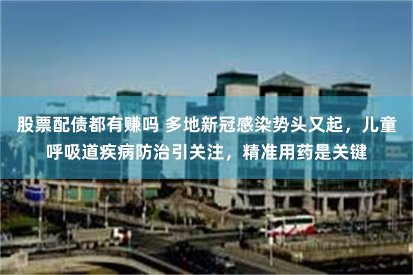 股票配债都有赚吗 多地新冠感染势头又起，儿童呼吸道疾病防治引关注，精准用药是关键