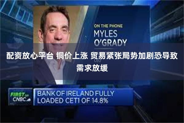 配资放心平台 铜价上涨 贸易紧张局势加剧恐导致需求放缓