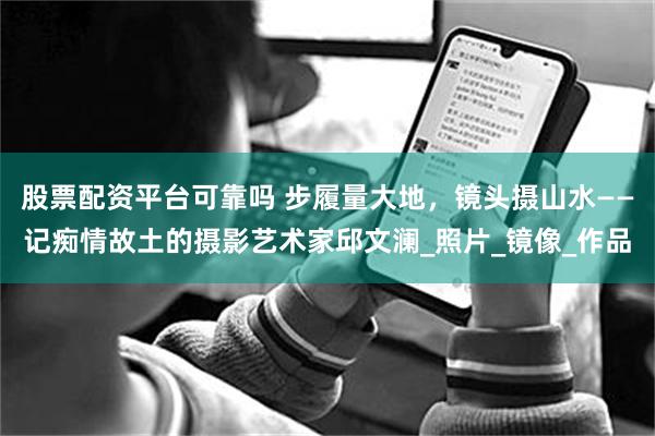 股票配资平台可靠吗 步履量大地，镜头摄山水——记痴情故土的摄影艺术家邱文澜_照片_镜像_作品