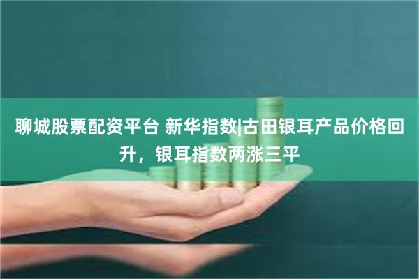聊城股票配资平台 新华指数|古田银耳产品价格回升，银耳指数两涨三平