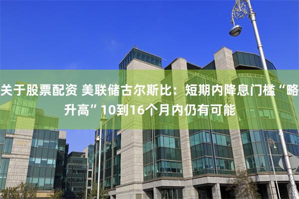 关于股票配资 美联储古尔斯比：短期内降息门槛“略升高”　10到16个月内仍有可能