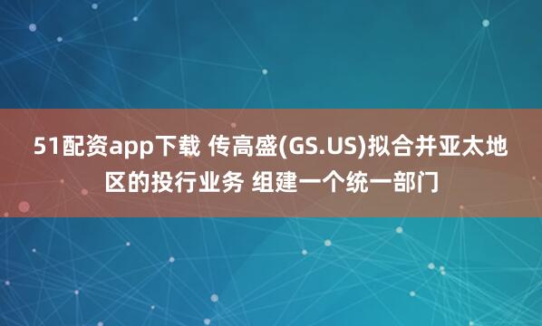 51配资app下载 传高盛(GS.US)拟合并亚太地区的投行业务 组建一个统一部门