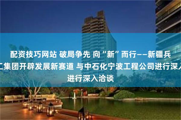 配资技巧网站 破局争先 向“新”而行——新疆兵团建工集团开辟发展新赛道 与中石化宁波工程公司进行深入洽谈