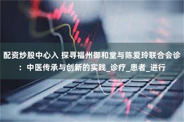 配资炒股中心入 探寻福州御和堂与陈爱玲联合会诊：中医传承与创新的实践_诊疗_患者_进行