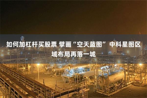 如何加杠杆买股票 擘画“空天蓝图” 中科星图区域布局再落一城