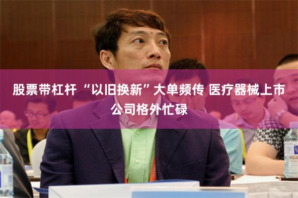 股票带杠杆 “以旧换新”大单频传 医疗器械上市公司格外忙碌
