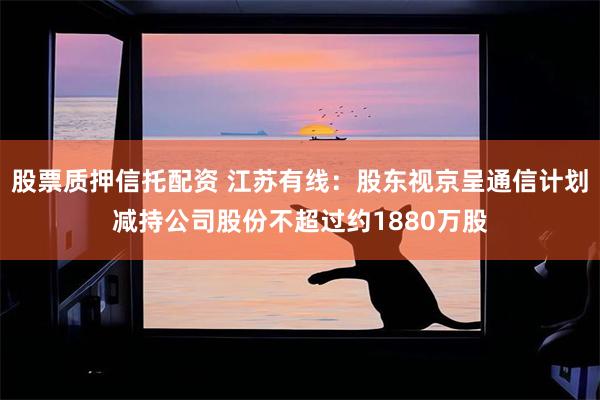 股票质押信托配资 江苏有线：股东视京呈通信计划减持公司股份不超过约1880万股