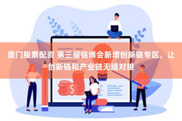 厦门股票配资 第三届链博会新增创新链专区，让创新链和产业链无缝对接