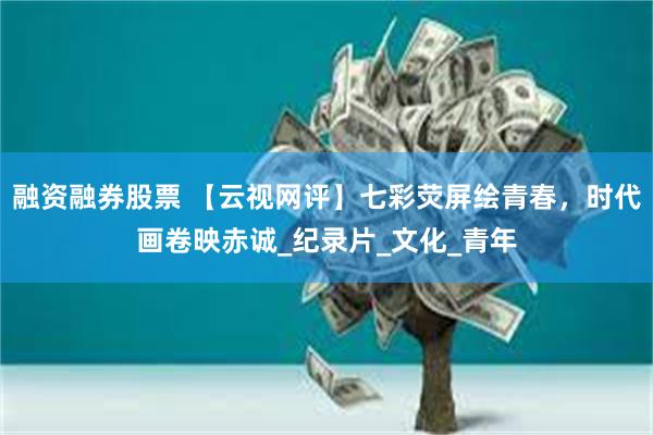融资融券股票 【云视网评】七彩荧屏绘青春，时代画卷映赤诚_纪录片_文化_青年