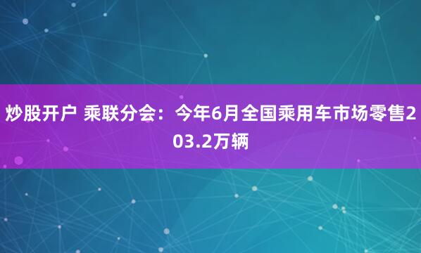 炒股开户 乘联分会：今年6月全国乘用车市场零售203.2万辆