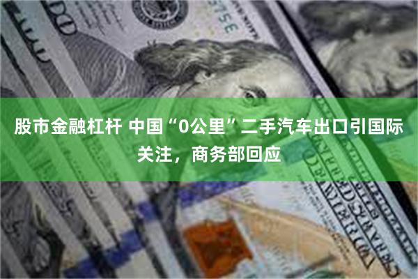 股市金融杠杆 中国“0公里”二手汽车出口引国际关注，商务部回应