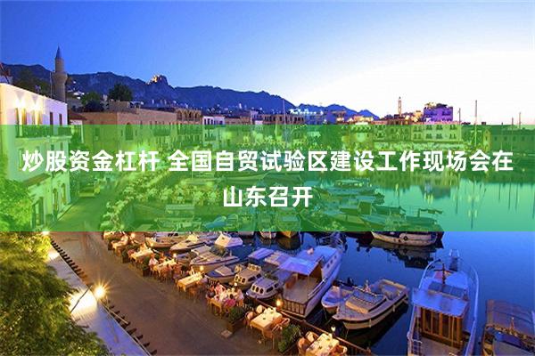 炒股资金杠杆 全国自贸试验区建设工作现场会在山东召开