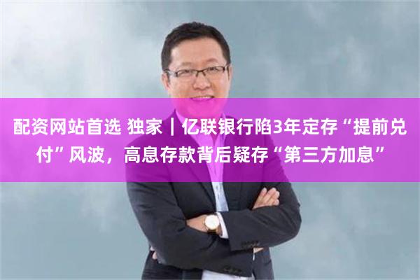 配资网站首选 独家｜亿联银行陷3年定存“提前兑付”风波，高息存款背后疑存“第三方加息”