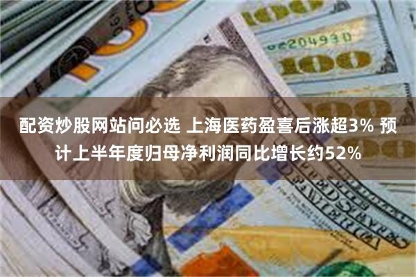 配资炒股网站问必选 上海医药盈喜后涨超3% 预计上半年度归母净利润同比增长约52%