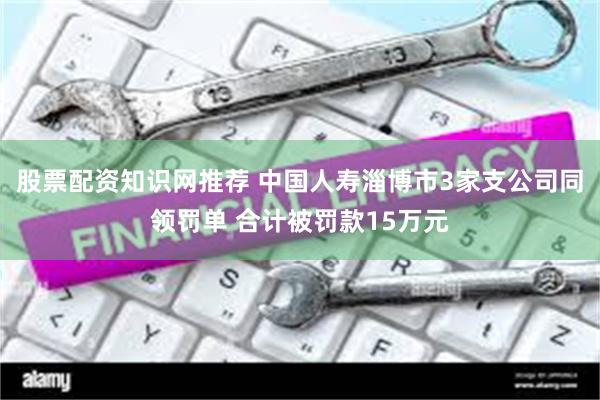 股票配资知识网推荐 中国人寿淄博市3家支公司同领罚单 合计被罚款15万元