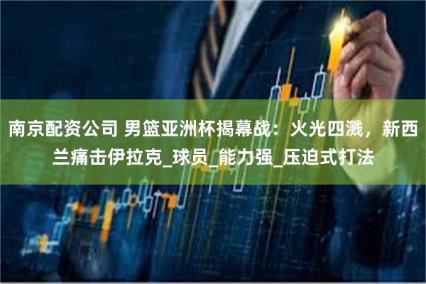 南京配资公司 男篮亚洲杯揭幕战：火光四溅，新西兰痛击伊拉克_球员_能力强_压迫式打法
