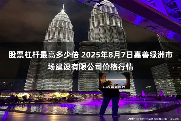 股票杠杆最高多少倍 2025年8月7日嘉善绿洲市场建设有限公司价格行情