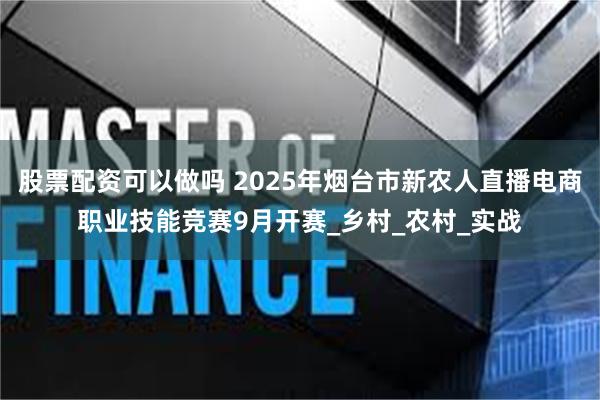 股票配资可以做吗 2025年烟台市新农人直播电商职业技能竞赛9月开赛_乡村_农村_实战