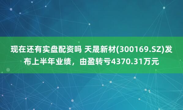 现在还有实盘配资吗 天晟新材(300169.SZ)发布上半年业绩，由盈转亏4370.31万元