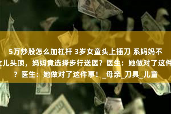 5万炒股怎么加杠杆 3岁女童头上插刀 系妈妈不慎刺入，水果刀插入女儿头顶，妈妈竟选择步行送医？医生：她做对了这件事！_母亲_刀具_儿童