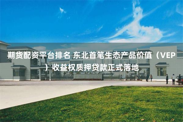 期货配资平台排名 东北首笔生态产品价值（VEP）收益权质押贷款正式落地