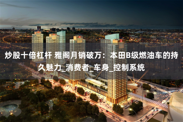 炒股十倍杠杆 雅阁月销破万：本田B级燃油车的持久魅力_消费者_车身_控制系统