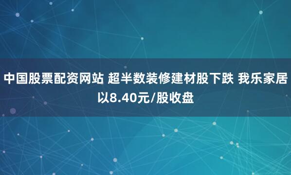 中国股票配资网站 超半数装修建材股下跌 我乐家居以8.40元/股收盘