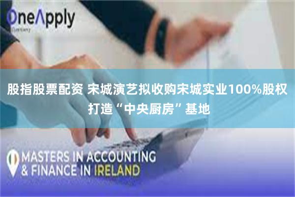 股指股票配资 宋城演艺拟收购宋城实业100%股权 打造“中央厨房”基地