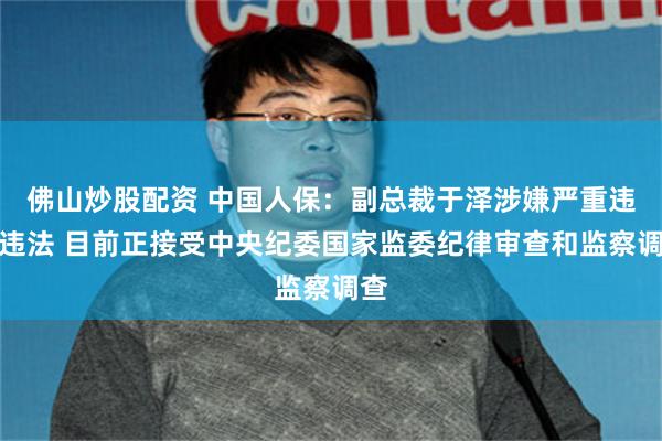 佛山炒股配资 中国人保：副总裁于泽涉嫌严重违纪违法 目前正接受中央纪委国家监委纪律审查和监察调查