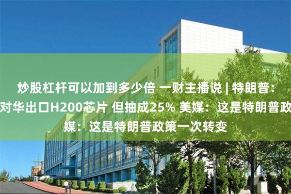 炒股杠杆可以加到多少倍 一财主播说 | 特朗普：允许英伟达对华出口H200芯片 但抽成25% 美媒：这是特朗普政策一次转变