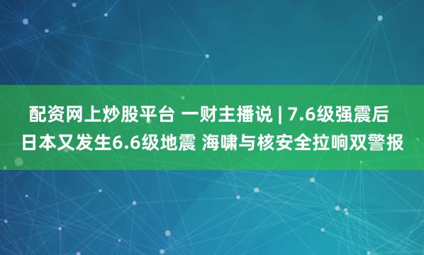 配资网上炒股平台 一财主播说 | 7.6级强震后 日本又发生6.6级地震 海啸与核安全拉响双警报