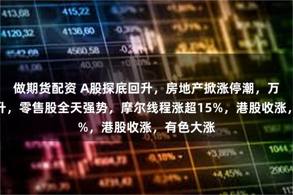 做期货配资 A股探底回升,房地产掀涨停潮,万科股债齐升,零售股全天强势,摩尔线程涨超15%,港股收涨,有色大涨