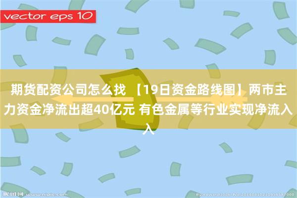 期货配资公司怎么找 【19日资金路线图】两市主力资金净流出超40亿元 有色金属等行业实现净流入
