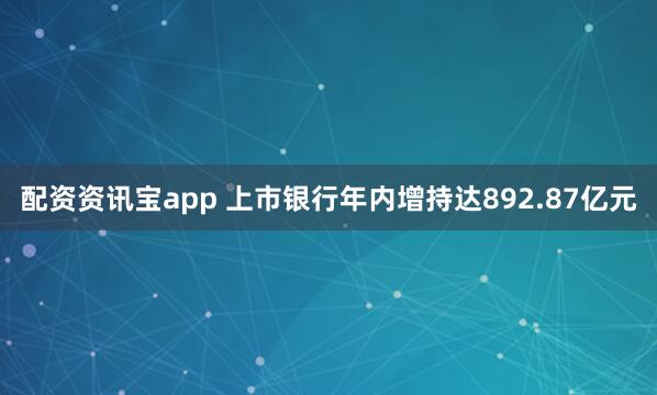配资资讯宝app 上市银行年内增持达892.87亿元